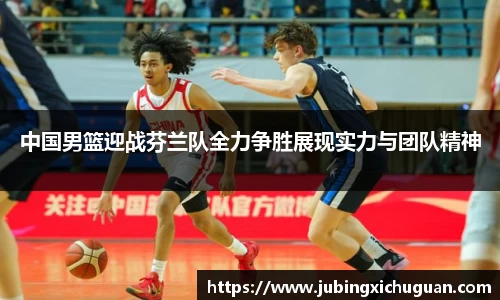 中国男篮迎战芬兰队全力争胜展现实力与团队精神