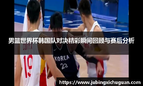 男篮世界杯韩国队对决精彩瞬间回顾与赛后分析